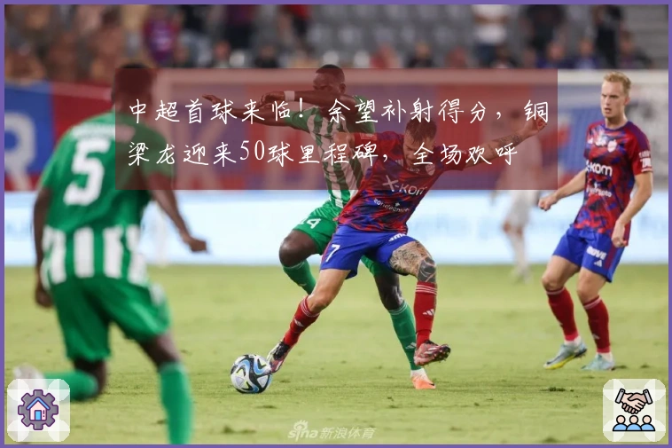 中超首球来临！余望补射得分，铜梁龙迎来50球里程碑，全场欢呼