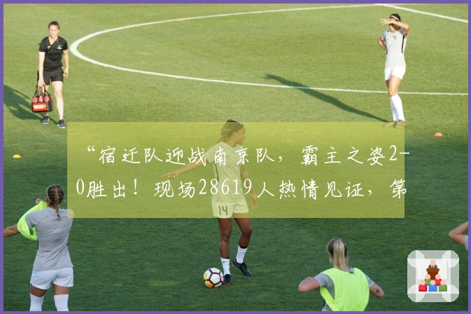 “宿迁队迎战南京队，霸主之姿2-0胜出！现场28619人热情见证，第二现场同样热烈！”