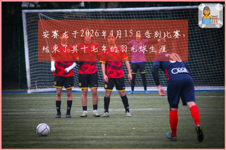 安赛龙于2026年4月15日告别比赛，结束了其十七年的羽毛球生涯
