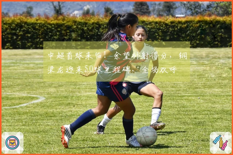 中超首球来临！余望补射得分，铜梁龙迎来50球里程碑，全场欢呼