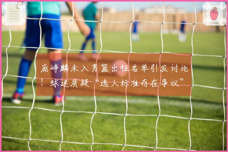 庞峥麟未入男篮出征名单引发讨论！球迷质疑“选人标准存在争议”