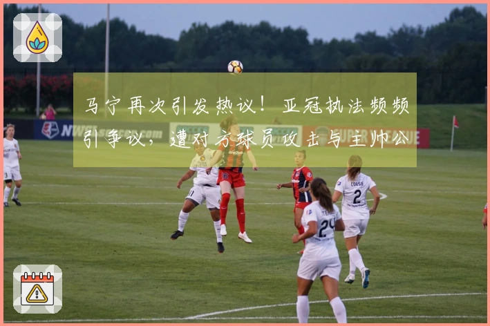马宁再次引发热议！亚冠执法频频引争议，遭对方球员攻击与主帅公开指责！