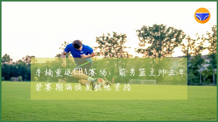李楠重返CBA赛场，前男篮主帅三年禁赛期满恢复教练资格