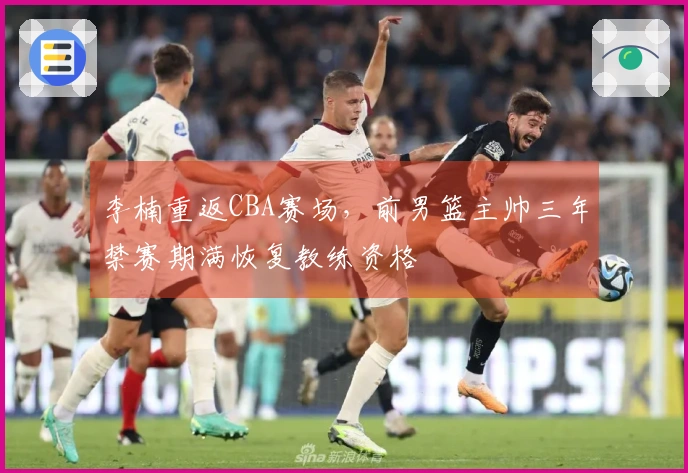 李楠重返CBA赛场，前男篮主帅三年禁赛期满恢复教练资格