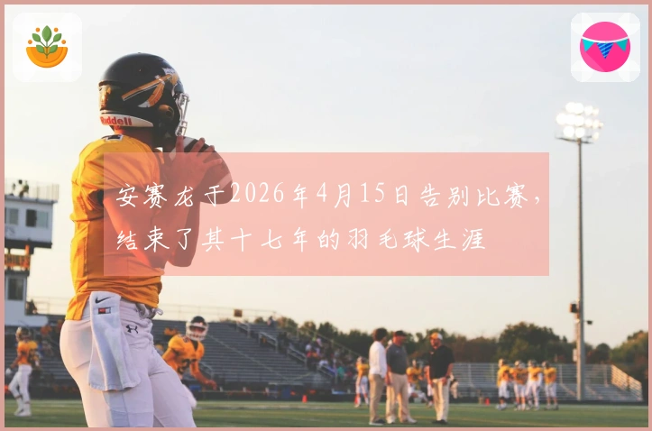安赛龙于2026年4月15日告别比赛，结束了其十七年的羽毛球生涯