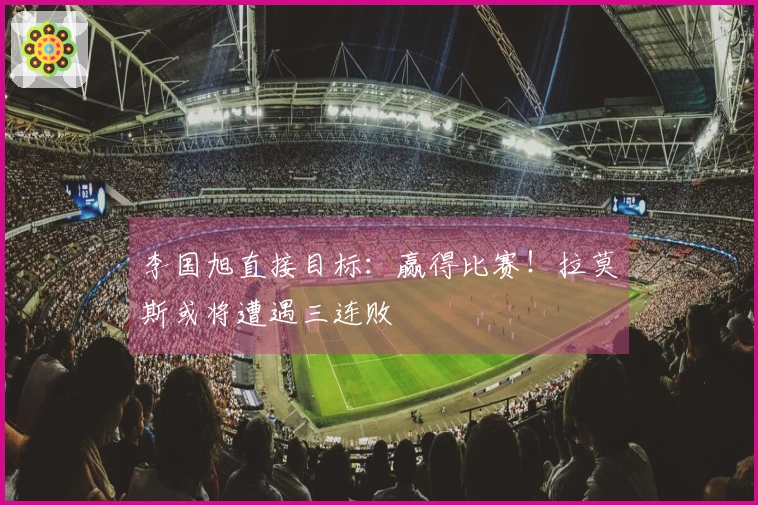 李国旭直接目标：赢得比赛！拉莫斯或将遭遇三连败