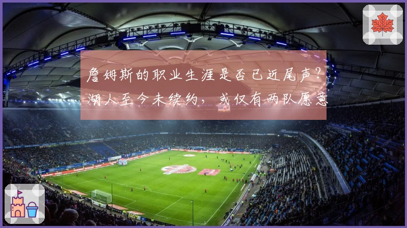 詹姆斯的职业生涯是否已近尾声？湖人至今未续约，或仅有两队愿意接手