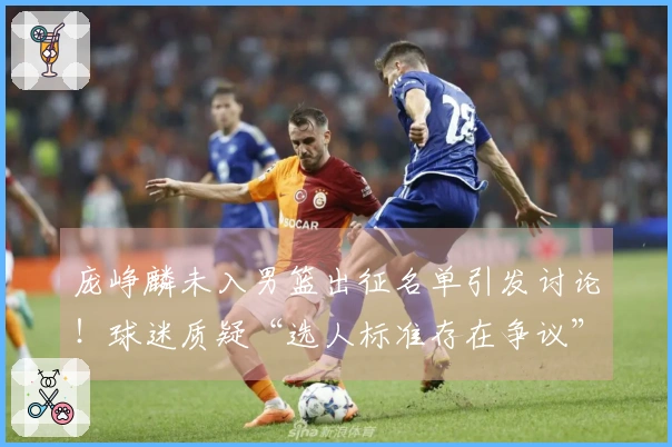 庞峥麟未入男篮出征名单引发讨论！球迷质疑“选人标准存在争议”