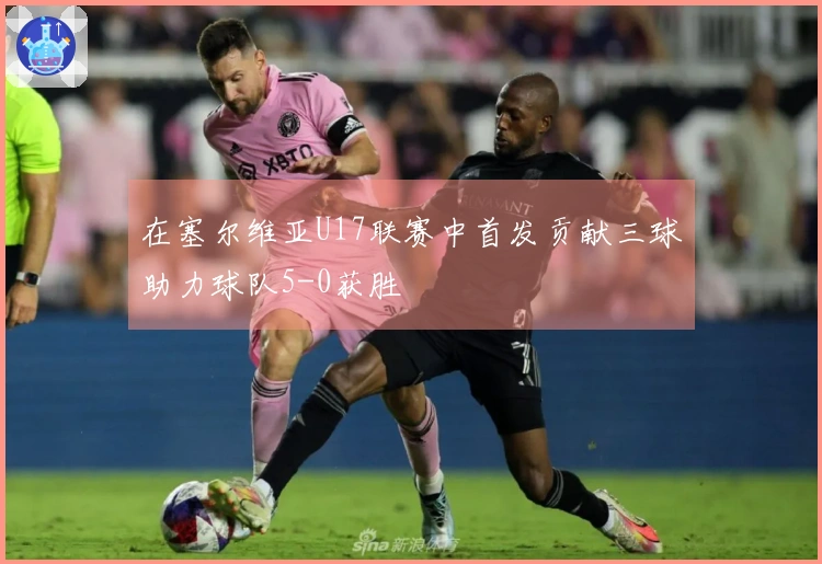 在塞尔维亚U17联赛中首发贡献三球助力球队5-0获胜